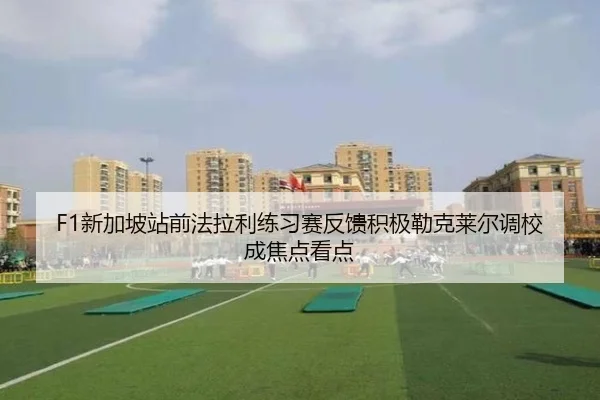F1新加坡站前法拉利练习赛反馈积极勒克莱尔调校成焦点看点